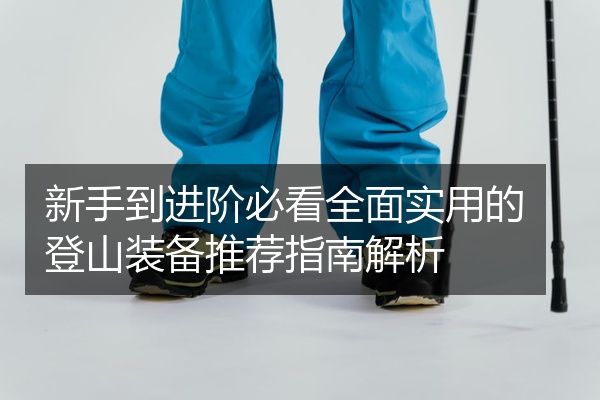 新手到进阶必看全面实用的登山装备推荐指南解析