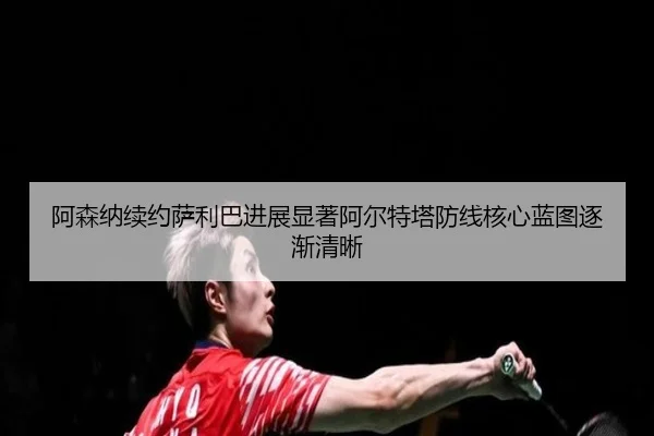 阿森纳续约萨利巴进展显著阿尔特塔防线核心蓝图逐渐清晰