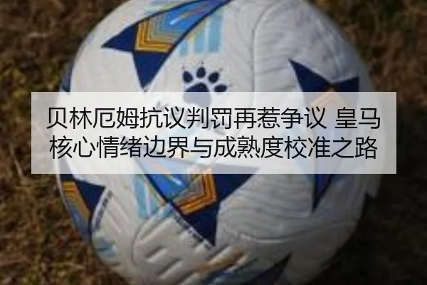 贝林厄姆抗议判罚再惹争议 皇马核心情绪边界与成熟度校准之路