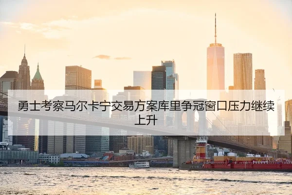 勇士考察马尔卡宁交易方案库里争冠窗口压力继续上升